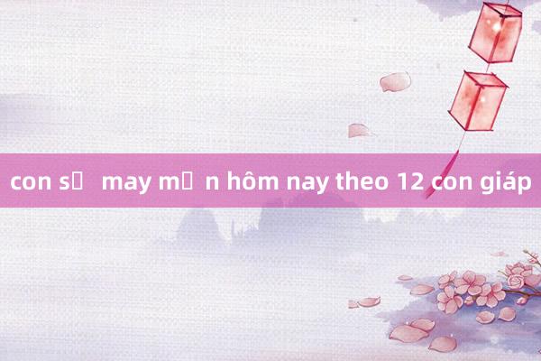 con số may mắn hôm nay theo 12 con giáp