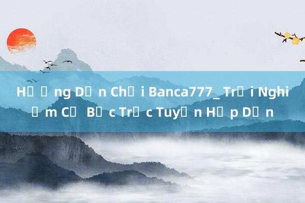 Hướng Dẫn Chơi Banca777_ Trải Nghiệm Cờ Bạc Trực Tuyến Hấp Dẫn