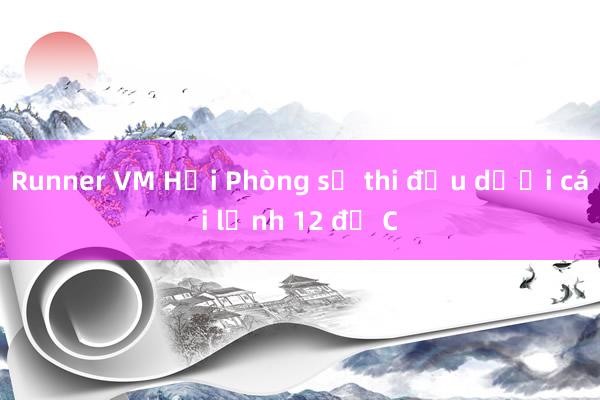 Runner VM Hải Phòng sẽ thi đấu dưới cái lạnh 12 độ C