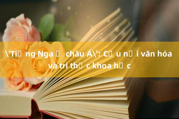 'Tiếng Nga ở châu Á': Cầu nối văn hóa và tri thức khoa học