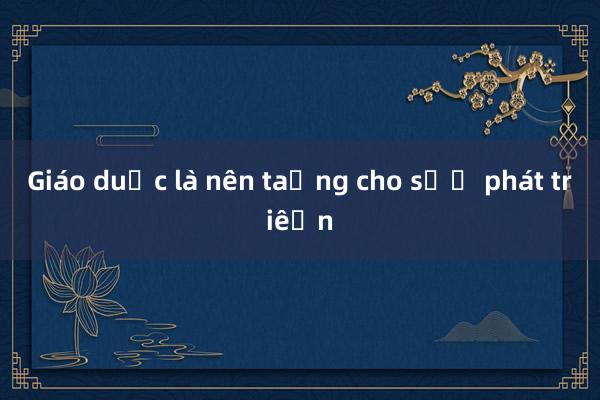 Giáo dục là nền tảng cho sự phát triển