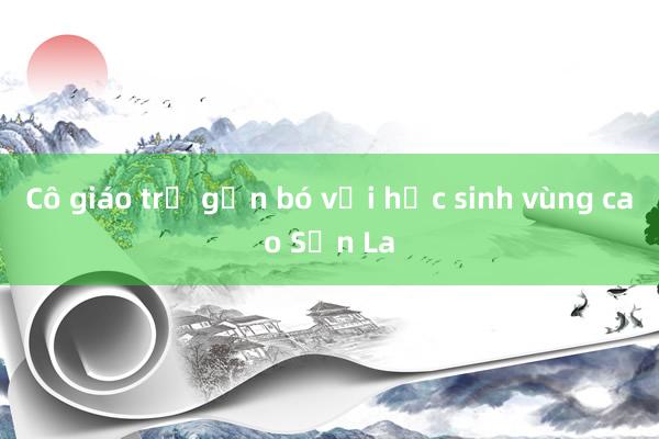 Cô giáo trẻ gắn bó với học sinh vùng cao Sơn La