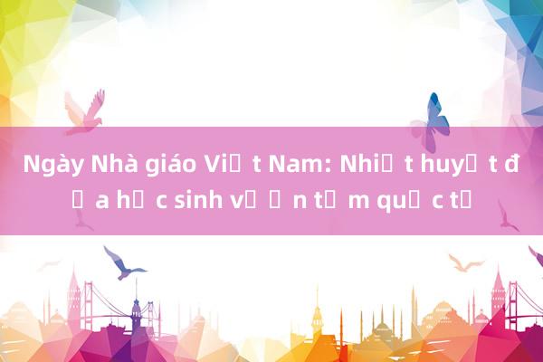 Ngày Nhà giáo Việt Nam: Nhiệt huyết đưa học sinh vươn tầm quốc tế