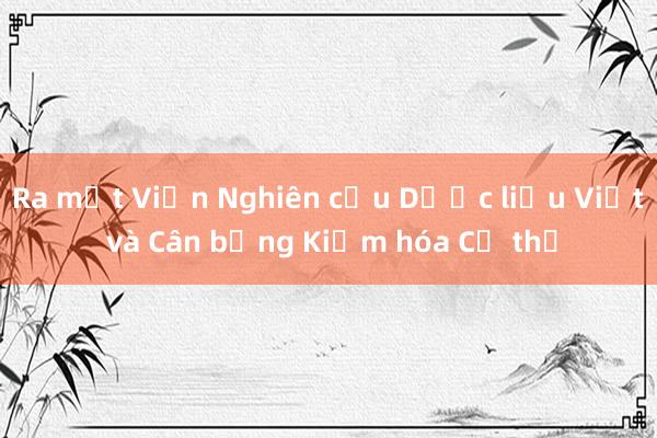 Ra mắt Viện Nghiên cứu Dược liệu Việt và Cân bằng Kiềm hóa Cơ thể