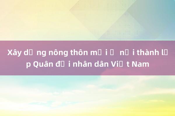 Xây dựng nông thôn mới ở nơi thành lập Quân đội nhân dân Việt Nam