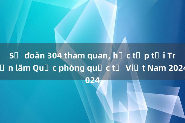 Sư đoàn 304 tham quan， học tập tại Triển lãm Quốc phòng quốc tế Việt Nam 2024