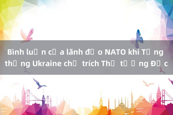 Bình luận của lãnh đạo NATO khi Tổng thống Ukraine chỉ trích Thủ tướng Đức