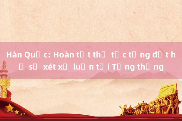 Hàn Quốc: Hoàn tất thủ tục tống đạt hồ sơ xét xử luận tội Tổng thống