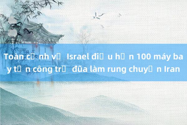 Toàn cảnh vụ Israel điều hơn 100 máy bay tấn công trả đũa làm rung chuyển Iran