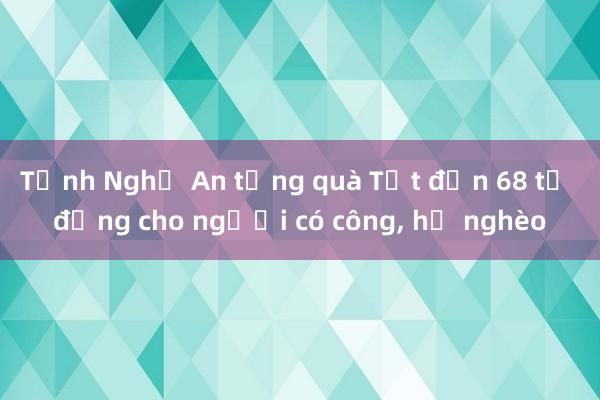 Tỉnh Nghệ An tặng quà Tết đến 68 tỉ đồng cho người có công， hộ nghèo