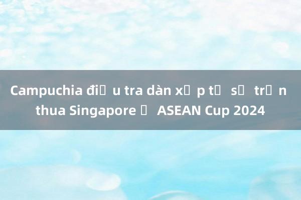 Campuchia điều tra dàn xếp tỉ số trận thua Singapore ở ASEAN Cup 2024