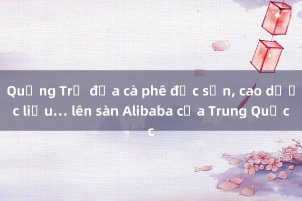 Quảng Trị đưa cà phê đặc sản， cao dược liệu… lên sàn Alibaba của Trung Quốc