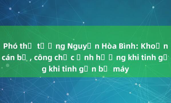 Phó thủ tướng Nguyễn Hòa Bình: Khoảng 100.000 cán bộ， công chức ảnh hưởng khi tinh gọn bộ máy