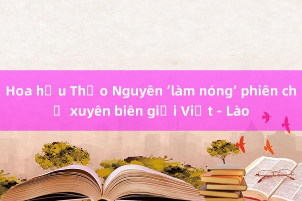 Hoa hậu Thảo Nguyên ‘làm nóng’ phiên chợ xuyên biên giới Việt - Lào