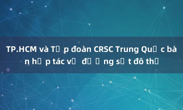 TP.HCM và Tập đoàn CRSC Trung Quốc bàn hợp tác về đường sắt đô thị