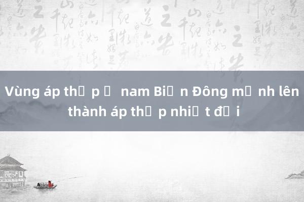 Vùng áp thấp ở nam Biển Đông mạnh lên thành áp thấp nhiệt đới