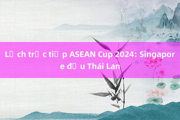 Lịch trực tiếp ASEAN Cup 2024: Singapore đấu Thái Lan