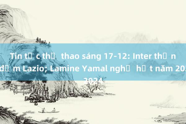 Tin tức thể thao sáng 17-12: Inter thắng đậm Lazio; Lamine Yamal nghỉ hết năm 2024