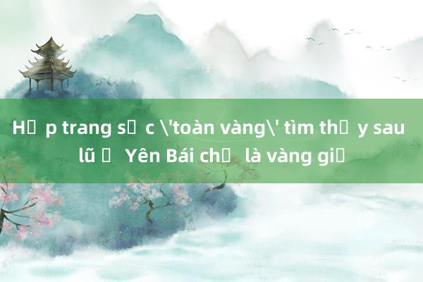 Hộp trang sức 'toàn vàng' tìm thấy sau lũ ở Yên Bái chỉ là vàng giả