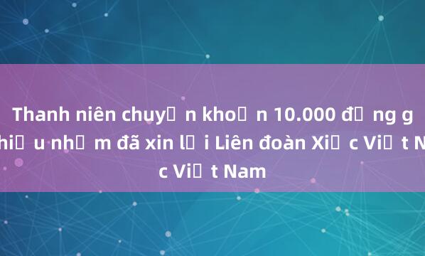 Thanh niên chuyển khoản 10.000 đồng gây hiểu nhầm đã xin lỗi Liên đoàn Xiếc Việt Nam