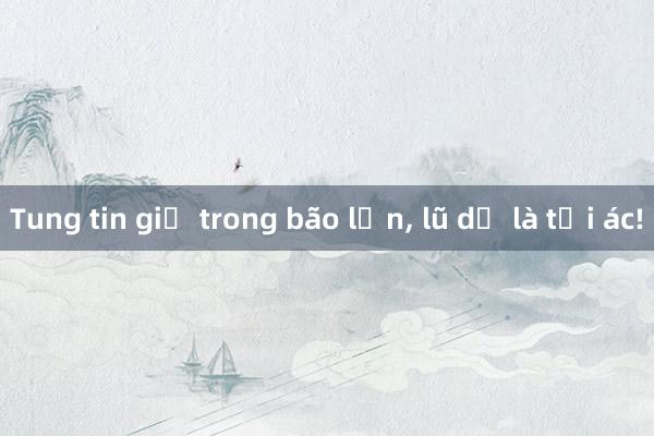 Tung tin giả trong bão lớn， lũ dữ là tội ác!