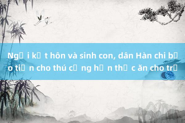 Ngại kết hôn và sinh con， dân Hàn chi bạo tiền cho thú cưng hơn thức ăn cho trẻ