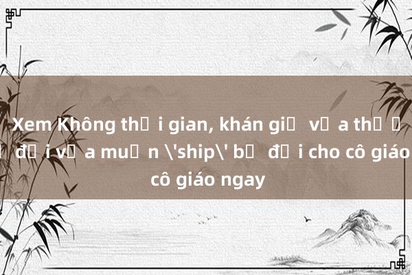 Xem Không thời gian， khán giả vừa thương bộ đội vừa muốn 'ship' bộ đội cho cô giáo ngay