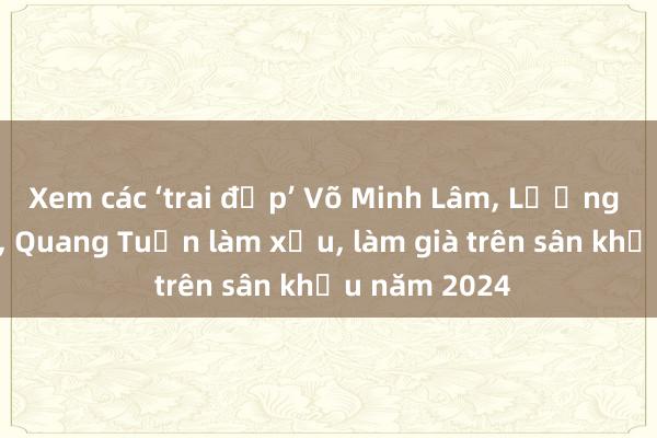 Xem các ‘trai đẹp’ Võ Minh Lâm, Lương Thế Thành, Quang Tuấn làm xấu, làm già trên sân khấu năm 2024