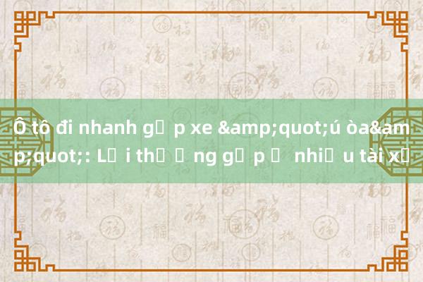 Ô tô đi nhanh gặp xe &quot;ú òa&quot;: Lỗi thường gặp ở nhiều tài xế