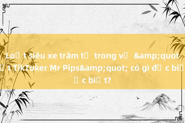 Loạt siêu xe trăm tỷ trong vụ &quot;bắt TikToker Mr Pips&quot; có gì đặc biệt?