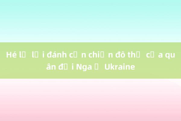 Hé lộ lối đánh cận chiến đô thị của quân đội Nga ở Ukraine