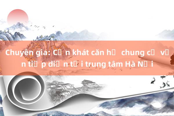 Chuyên gia: Cơn khát căn hộ chung cư vẫn tiếp diễn tại trung tâm Hà Nội