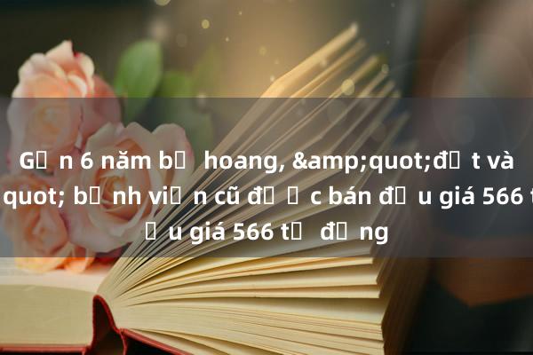 Gần 6 năm bỏ hoang， &quot;đất vàng&quot; bệnh viện cũ được bán đấu giá 566 tỷ đồng