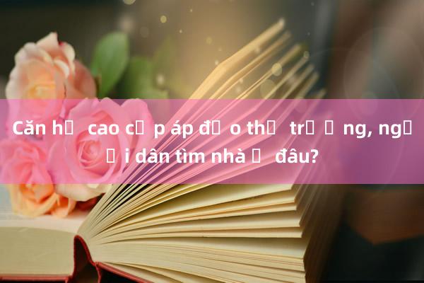 Căn hộ cao cấp áp đảo thị trường， người dân tìm nhà ở đâu?