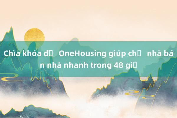 Chìa khóa để OneHousing giúp chủ nhà bán nhà nhanh trong 48 giờ