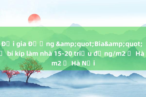 Đại gia Đường &quot;Bia&quot; hé lộ bí kíp làm nhà 15-20 triệu đồng/m2 ở Hà Nội