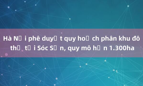 Hà Nội phê duyệt quy hoạch phân khu đô thị tại Sóc Sơn， quy mô hơn 1.300ha