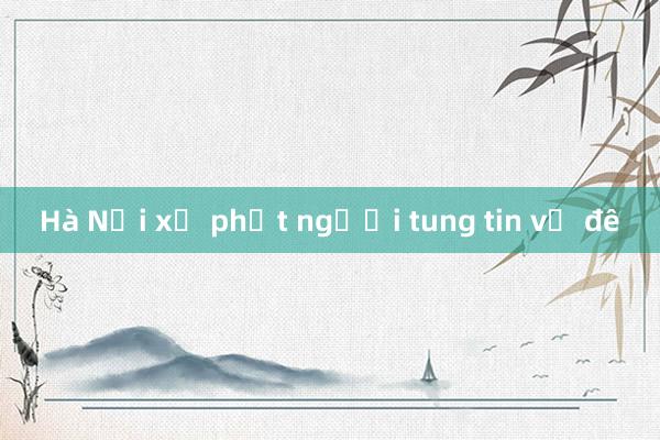 Hà Nội xử phạt người tung tin vỡ đê