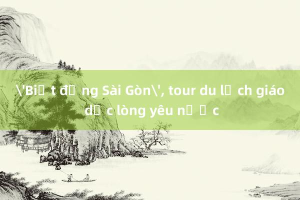 'Biệt động Sài Gòn'， tour du lịch giáo dục lòng yêu nước