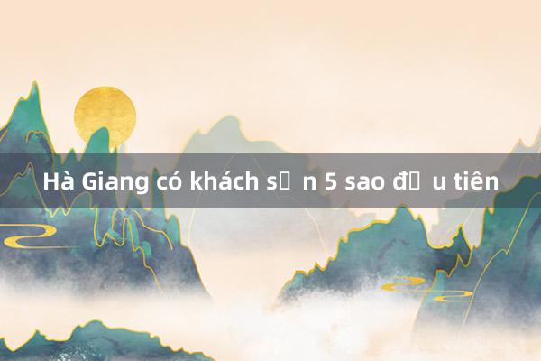 Hà Giang có khách sạn 5 sao đầu tiên