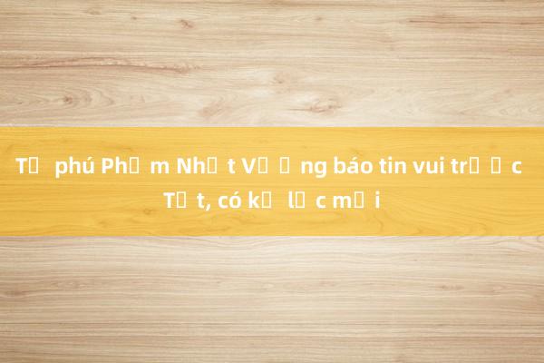 Tỷ phú Phạm Nhật Vượng báo tin vui trước Tết, có kỷ lục mới